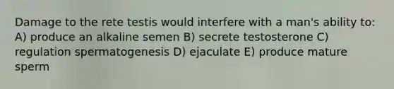 Damage to the rete testis would interfere with a man's ability to: A) produce an alkaline semen B) secrete testosterone C) regulation spermatogenesis D) ejaculate E) produce mature sperm