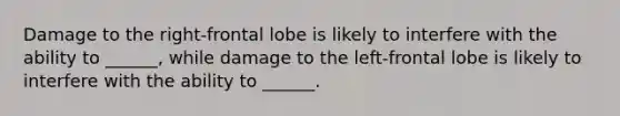 Damage to the right-frontal lobe is likely to interfere with the ability to ______, while damage to the left-frontal lobe is likely to interfere with the ability to ______.