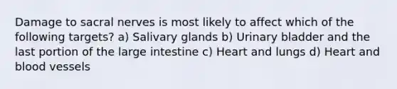 Damage to sacral nerves is most likely to affect which of the following targets? a) Salivary glands b) Urinary bladder and the last portion of the large intestine c) Heart and lungs d) Heart and blood vessels