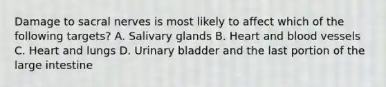 Damage to sacral nerves is most likely to affect which of the following targets? A. Salivary glands B. Heart and blood vessels C. Heart and lungs D. Urinary bladder and the last portion of the large intestine