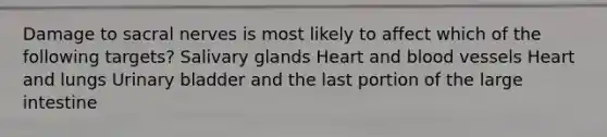 Damage to sacral nerves is most likely to affect which of the following targets? Salivary glands Heart and <a href='https://www.questionai.com/knowledge/kZJ3mNKN7P-blood-vessels' class='anchor-knowledge'>blood vessels</a> Heart and lungs Urinary bladder and the last portion of the <a href='https://www.questionai.com/knowledge/kGQjby07OK-large-intestine' class='anchor-knowledge'>large intestine</a>