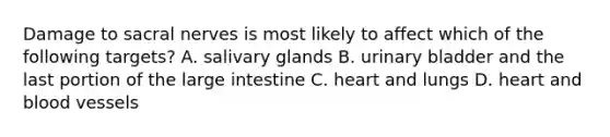 Damage to sacral nerves is most likely to affect which of the following targets? A. salivary glands B. urinary bladder and the last portion of the large intestine C. heart and lungs D. heart and blood vessels