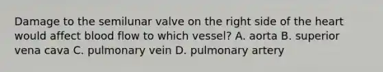 Damage to the semilunar valve on the right side of <a href='https://www.questionai.com/knowledge/kya8ocqc6o-the-heart' class='anchor-knowledge'>the heart</a> would affect blood flow to which vessel? A. aorta B. superior vena cava C. pulmonary vein D. pulmonary artery