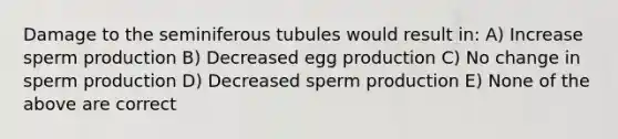 Damage to the seminiferous tubules would result in: A) Increase sperm production B) Decreased egg production C) No change in sperm production D) Decreased sperm production E) None of the above are correct