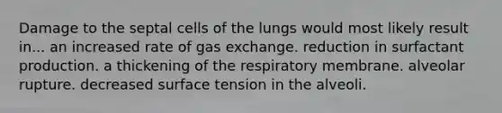 Damage to the septal cells of the lungs would most likely result in... an increased rate of gas exchange. reduction in surfactant production. a thickening of the respiratory membrane. alveolar rupture. decreased surface tension in the alveoli.