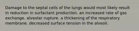 Damage to the septal cells of the lungs would most likely result in reduction in surfactant production. an increased rate of gas exchange. alveolar rupture. a thickening of the respiratory membrane. decreased surface tension in the alveoli.