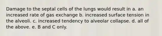 Damage to the septal cells of the lungs would result in a. an increased rate of gas exchange b. increased surface tension in the alveoli. c. increased tendency to alveolar collapse. d. all of the above. e. B and C only.