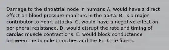 Damage to the sinoatrial node in humans A. would have a direct effect on blood pressure monitors in the aorta. B. is a major contributor to heart attacks. C. would have a negative effect on peripheral resistance. D. would disrupt the rate and timing of cardiac muscle contractions. E. would block conductance between the bundle branches and the Purkinje fibers.