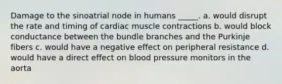 Damage to the sinoatrial node in humans _____. a. would disrupt the rate and timing of cardiac muscle contractions b. would block conductance between the bundle branches and the Purkinje fibers c. would have a negative effect on peripheral resistance d. would have a direct effect on blood pressure monitors in the aorta