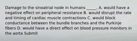 Damage to the sinoatrial node in humans _____. A. would have a negative effect on peripheral resistance B. would disrupt the rate and timing of cardiac muscle contractions C. would block conductance between the bundle branches and the Purkinje fibers D. would have a direct effect on blood pressure monitors in the aorta Submit