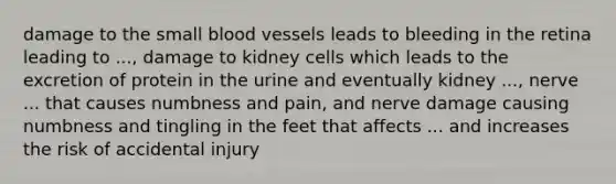 damage to the small blood vessels leads to bleeding in the retina leading to ..., damage to kidney cells which leads to the excretion of protein in the urine and eventually kidney ..., nerve ... that causes numbness and pain, and nerve damage causing numbness and tingling in the feet that affects ... and increases the risk of accidental injury