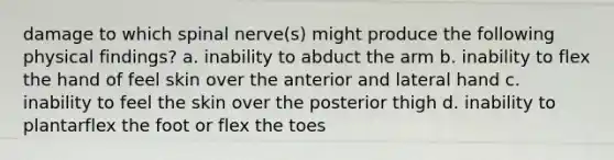 damage to which spinal nerve(s) might produce the following physical findings? a. inability to abduct the arm b. inability to flex the hand of feel skin over the anterior and lateral hand c. inability to feel the skin over the posterior thigh d. inability to plantarflex the foot or flex the toes