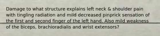 Damage to what structure explains left neck & shoulder pain with tingling radiation and mild decreased pinprick sensation of the first and second finger of the left hand. Also mild weakness of the biceps, brachioradialis and wrist extensors?