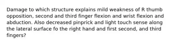 Damage to which structure explains mild weakness of R thumb opposition, second and third finger flexion and wrist flexion and abduction. Also decreased pinprick and light touch sense along the lateral surface fo the right hand and first second, and third fingers?