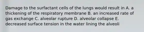 Damage to the surfactant cells of the lungs would result in A. a thickening of the respiratory membrane B. an increased rate of gas exchange C. alveolar rupture D. alveolar collapse E. decreased surface tension in the water lining the alveoli