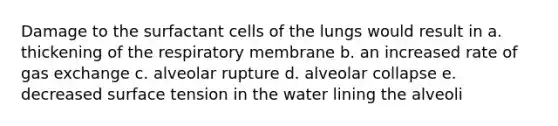 Damage to the surfactant cells of the lungs would result in a. thickening of the respiratory membrane b. an increased rate of gas exchange c. alveolar rupture d. alveolar collapse e. decreased surface tension in the water lining the alveoli