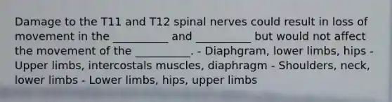 Damage to the T11 and T12 spinal nerves could result in loss of movement in the __________ and __________ but would not affect the movement of the __________. - Diaphgram, lower limbs, hips - Upper limbs, intercostals muscles, diaphragm - Shoulders, neck, lower limbs - Lower limbs, hips, upper limbs