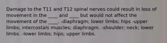 Damage to the T11 and T12 spinal nerves could result in loss of movement in the ____ and ____ but would not affect the movement of the ____. -diaphragm; lower limbs; hips -upper limbs; intercostals muscles; diaphragm. -shoulder; neck; lower limbs. -lower limbs; hips; upper limbs.