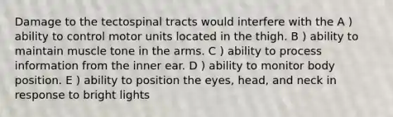 Damage to the tectospinal tracts would interfere with the A ) ability to control motor units located in the thigh. B ) ability to maintain muscle tone in the arms. C ) ability to process information from the inner ear. D ) ability to monitor body position. E ) ability to position the eyes, head, and neck in response to bright lights