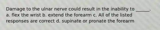 Damage to the ulnar nerve could result in the inability to ______. a. flex the wrist b. extend the forearm c. All of the listed responses are correct d. supinate or pronate the forearm