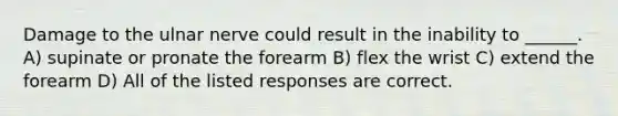 Damage to the ulnar nerve could result in the inability to ______. A) supinate or pronate the forearm B) flex the wrist C) extend the forearm D) All of the listed responses are correct.