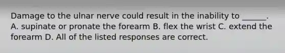 Damage to the ulnar nerve could result in the inability to ______. A. supinate or pronate the forearm B. flex the wrist C. extend the forearm D. All of the listed responses are correct.