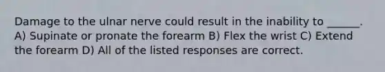 Damage to the ulnar nerve could result in the inability to ______. A) Supinate or pronate the forearm B) Flex the wrist C) Extend the forearm D) All of the listed responses are correct.