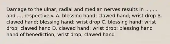 Damage to the ulnar, radial and median nerves results in ..., ... and ..., respectively. A. blessing hand; clawed hand; wrist drop B. clawed hand; blessing hand; wrist drop C. blessing hand; wrist drop; clawed hand D. clawed hand; wrist drop; blessing hand hand of benediction; wrist drop; clawed hand