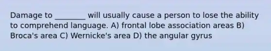 Damage to ________ will usually cause a person to lose the ability to comprehend language. A) frontal lobe association areas B) Broca's area C) Wernicke's area D) the angular gyrus