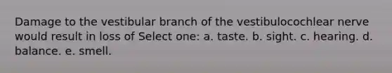 Damage to the vestibular branch of the vestibulocochlear nerve would result in loss of Select one: a. taste. b. sight. c. hearing. d. balance. e. smell.