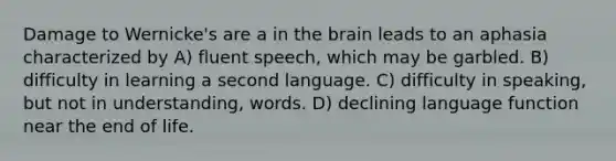 Damage to Wernicke's are a in the brain leads to an aphasia characterized by A) fluent speech, which may be garbled. B) difficulty in learning a second language. C) difficulty in speaking, but not in understanding, words. D) declining language function near the end of life.