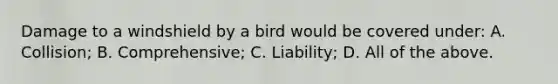 Damage to a windshield by a bird would be covered under: A. Collision; B. Comprehensive; C. Liability; D. All of the above.