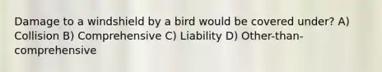 Damage to a windshield by a bird would be covered under? A) Collision B) Comprehensive C) Liability D) Other-than-comprehensive