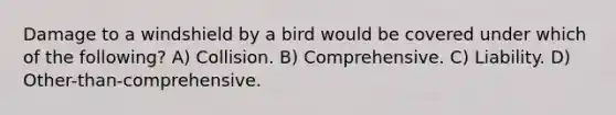 Damage to a windshield by a bird would be covered under which of the following? A) Collision. B) Comprehensive. C) Liability. D) Other-than-comprehensive.