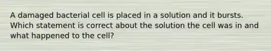 A damaged bacterial cell is placed in a solution and it bursts. Which statement is correct about the solution the cell was in and what happened to the cell?