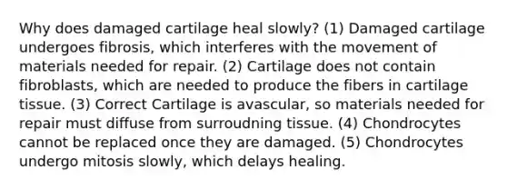 Why does damaged cartilage heal slowly? (1) Damaged cartilage undergoes fibrosis, which interferes with the movement of materials needed for repair. (2) Cartilage does not contain fibroblasts, which are needed to produce the fibers in cartilage tissue. (3) Correct Cartilage is avascular, so materials needed for repair must diffuse from surroudning tissue. (4) Chondrocytes cannot be replaced once they are damaged. (5) Chondrocytes undergo mitosis slowly, which delays healing.