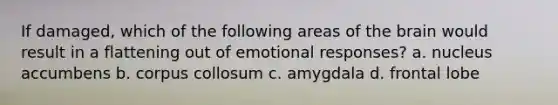 If damaged, which of the following areas of the brain would result in a flattening out of emotional responses? a. nucleus accumbens b. corpus collosum c. amygdala d. frontal lobe