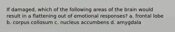 If damaged, which of the following areas of <a href='https://www.questionai.com/knowledge/kLMtJeqKp6-the-brain' class='anchor-knowledge'>the brain</a> would result in a flattening out of emotional responses? a. frontal lobe b. corpus collosum c. nucleus accumbens d. amygdala