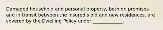 Damaged household and personal property, both on premises and in transit between the insured's old and new residences, are covered by the Dwelling Policy under _____________.