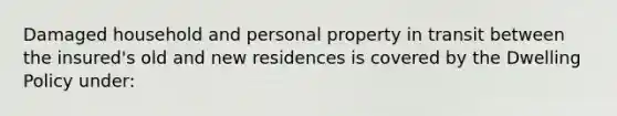 Damaged household and personal property in transit between the insured's old and new residences is covered by the Dwelling Policy under: