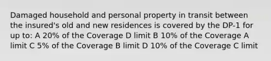 Damaged household and personal property in transit between the insured's old and new residences is covered by the DP-1 for up to: A 20% of the Coverage D limit B 10% of the Coverage A limit C 5% of the Coverage B limit D 10% of the Coverage C limit