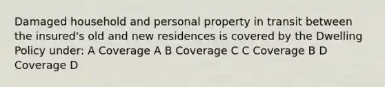 Damaged household and personal property in transit between the insured's old and new residences is covered by the Dwelling Policy under: A Coverage A B Coverage C C Coverage B D Coverage D