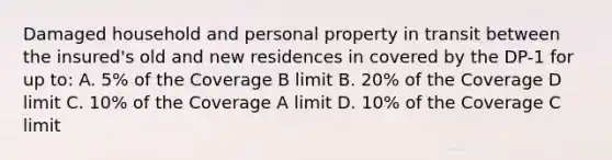 Damaged household and personal property in transit between the insured's old and new residences in covered by the DP-1 for up to: A. 5% of the Coverage B limit B. 20% of the Coverage D limit C. 10% of the Coverage A limit D. 10% of the Coverage C limit