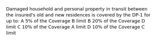 Damaged household and personal property in transit between the insured's old and new residences is covered by the DP-1 for up to: A 5% of the Coverage B limit B 20% of the Coverage D limit C 10% of the Coverage A limit D 10% of the Coverage C limit