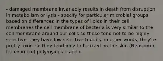 - damaged membrane invariably results in death from disruption in metabolism or lysis - specify for particular microbial groups based on differences in the types of lipids in their cell membranes the cell membrane of bacteria is very similar to the cell membrane around our cells so these tend not to be highly selective. they have low selective toxicity. in other words, they're pretty toxic. so they tend only to be used on the skin (Neosporin, for example) polymyxins b and e