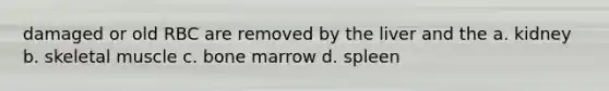 damaged or old RBC are removed by the liver and the a. kidney b. skeletal muscle c. bone marrow d. spleen