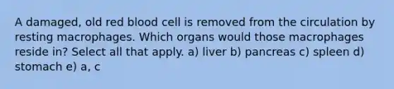 A damaged, old red blood cell is removed from the circulation by resting macrophages. Which organs would those macrophages reside in? Select all that apply. a) liver b) pancreas c) spleen d) stomach e) a, c