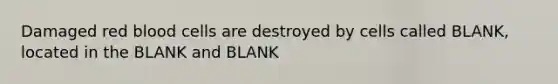 Damaged red blood cells are destroyed by cells called BLANK, located in the BLANK and BLANK