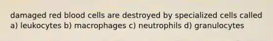 damaged red blood cells are destroyed by specialized cells called a) leukocytes b) macrophages c) neutrophils d) granulocytes