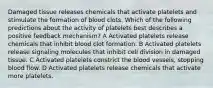 Damaged tissue releases chemicals that activate platelets and stimulate the formation of blood clots. Which of the following predictions about the activity of platelets best describes a positive feedback mechanism? A Activated platelets release chemicals that inhibit blood clot formation. B Activated platelets release signaling molecules that inhibit cell division in damaged tissue. C Activated platelets constrict the blood vessels, stopping blood flow. D Activated platelets release chemicals that activate more platelets.